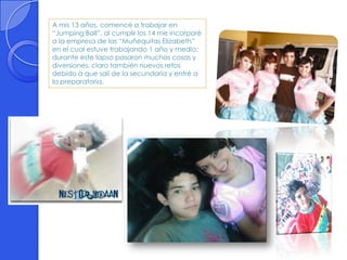A mis 13 años, comencé a trabajar en
“Jumping Ball”, al cumplir los 14 me incorporé
a la empresa de las “Muñequitas Elizabeth”
en el cual estuve trabajando 1 año y medio;
durante este lapso pasaron muchas cosas y
diversiones, claro también nuevos retos
debido a que salí de la secundaria y entré a
la preparatoria.
 