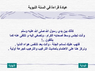 ‫وسلم‬ ‫عليه‬ ‫ال‬ ‫صلى‬ ‫ال‬ ‫رسول‬ ‫يدي‬ ‫بين‬ ‫كأنك‬
‫كما‬ ‫عنه‬ ‫تتلقى‬ ‫و‬ ‫إليه‬ ‫وتصغ ي‬ ، ‫الكرام‬ ‫أصحابه‬ ‫وسط‬ ‫تجلس‬ ‫وأنت‬
‫يتلقون‬!..
‫الدنيا‬ ‫هواء‬ ‫تتنفس‬ ‫بعد‬ ‫وأنت‬ ، ‫الجنة‬ ‫نسائم‬ ‫عليك‬ ‫فتهب‬.
. ‫أولية‬ ‫كجرعة‬ ‫والترهيب‬ ‫الترغيب‬ ‫بأظحاديث‬ ‫الهتمام‬ ‫على‬ ‫هنا‬ ‫ونركز‬
‫النبوية‬ ‫السنة‬ ‫ف ي‬ ‫قراءة‬ ‫عيادة‬
‫النهاية‬ ‫البداية‬
 