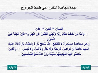 ‫الذن‬ * ‫العين‬ * ‫اللسان‬
‫ي‬َ  ‫ه‬ِ‫ُك‬ ‫ة‬َ  ‫ن‬َّ‫ق‬‫ج‬َ  ‫ل‬ْ ‫ت‬‫ا‬ ‫ن‬َّ‫ق‬ ‫إ‬ِ‫ُك‬‫ف‬َ  *‫وى‬َ  ‫ه‬َ  ‫ل‬ْ ‫ت‬‫ا‬ ‫ن‬ِ‫ُك‬ ‫ع‬َ  ‫س‬َ  ‫ف‬ْ ‫ت‬ ‫ن‬َّ‫ق‬‫ال‬ ‫هى‬َ  ‫ن‬َ ‫و‬َ  ‫ه‬ِ‫ُك‬ ‫ب‬ِّ‫ر‬َ  ‫م‬َ  ‫قا‬َ ‫م‬َ  ‫ف‬َ  ‫خا‬َ  ‫ن‬ْ ‫ت‬ ‫م‬َ  ‫ما‬َّ‫ق‬ ‫أ‬َ ‫و‬َ 
‫وى‬َ  ‫أ‬ْ ‫ت‬‫م‬َ  ‫ل‬ْ ‫ت‬‫ا‬
‫عليك‬ ‫فل‬ ‫تارة‬ ‫وتفشل‬ ‫تارة‬ ‫تنجح‬ ‫قد‬ ، ‫تنقطع‬ ‫ل‬ ‫مستمرة‬ ‫مجاهدة‬ ‫وهي‬
‫تيأس‬ ‫ول‬ ‫تمل‬ ‫ول‬ ‫تكل‬ ‫ول‬ ‫الرحلة‬ ‫تواصل‬ ‫أن‬ ‫هاهنا‬ ‫المهم‬‫ن‬َ  ‫ذاي‬ِ‫ُك‬‫ل‬َّ‫ق‬‫ا‬‫و‬َ 
‫ن‬َ  ‫ني‬ِ‫ُك‬‫س‬ِ‫ُك‬ ‫ح‬ْ ‫ت‬ ‫م‬ُ‫َنو‬ ‫ل‬ْ ‫ت‬‫ا‬ ‫ع‬َ  ‫م‬َ  ‫ل‬َ  ‫ل‬َّ‫ق‬َ  ‫ا‬ ‫ن‬َّ‫ق‬ ‫إ‬ِ‫ُك‬‫و‬َ  ‫نا‬َ ‫ل‬َ ‫ب‬ُ‫َنو‬‫س‬ُ‫َنو‬ ‫م‬ْ ‫ت‬ ‫ه‬ُ‫َنو‬ ‫ن‬َّ‫ق‬‫اي‬َ ‫د‬ِ‫ُك‬‫ه‬ْ ‫ت‬ ‫ن‬َ ‫ل‬َ  ‫نا‬َ ‫في‬ِ‫ُك‬ ‫دوا‬ُ‫َنو‬‫ه‬َ  ‫جا‬َ 
‫الجوار ح‬ ‫ضبط‬ ‫على‬ ‫النفس‬ ‫مجاهدة‬ ‫عيادة‬
‫النهااية‬ ‫البدااية‬
 