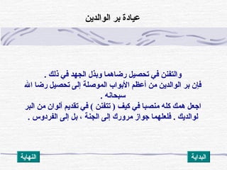 ‫ذلك‬ ‫في‬ ‫الجهد‬ ‫وبذل‬ ‫رضاهما‬ ‫تحصيل‬ ‫في‬ ‫والتفنن‬.
‫ال‬ ‫رضا‬ ‫تحصيل‬ ‫إلى‬ ‫الموصلة‬ ‫البواب‬ ‫أعظم‬ ‫من‬ ‫الوالداين‬ ‫بر‬ ‫فإن‬
‫سبحانه‬.
‫البر‬ ‫من‬ ‫ألوان‬ ‫تقدايم‬ ‫في‬ ( ‫تتفنن‬ ) ‫كيف‬ ‫في‬ ‫منصبا‬ ‫كله‬ ‫همك‬ ‫اجعل‬
‫لوالدايك‬.. ‫الفردوس‬ ‫إلى‬ ‫بل‬ ، ‫الجنة‬ ‫إلى‬ ‫مرورك‬ ‫جواز‬ ‫فلعلهما‬
‫الوالداين‬ ‫بر‬ ‫عيادة‬
‫النهااية‬ ‫البدااية‬
 