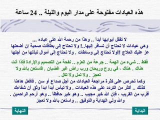 ... ‫عباده‬ ‫على‬ ‫الل‬ ‫رحمة‬ ‫من‬ ‫وهذا‬ .. ‫ا‬ً ‫أبد‬ ‫أبوابها‬ ‫تقفل‬ ‫ل‬
‫أضعتها‬ ‫إن‬ ‫صحية‬ ‫بطاقات‬ ‫إلى‬ ‫تحتاج‬ ‫ول‬ !..‫إليها‬ ‫تسافر‬ ‫أن‬ ‫تحتاج‬ ‫ل‬ ‫عيادات‬ ‫وهي‬
‫أجلها‬ ‫من‬ ‫تبذلها‬ ‫أموال‬ ‫إلى‬ ‫تحتاج‬ ‫ول‬ . ‫وساطات‬ ‫إلى‬ ‫تحتاج‬ ‫!!ول‬ ‫العلج‬ ‫عليك‬ ‫عز‬
‫أنت‬ ‫فإذا‬ ‫والرادة‬ ‫التصميم‬ ‫من‬ ‫نفحة‬ .. ‫العزم‬ ‫من‬ ‫جرعة‬ .. ‫الهمة‬ ‫من‬ ‫شيء‬ .. ‫فقط‬
‫ول‬ ‫بالل‬ ‫فاستعن‬ . ‫غضبان‬ ‫غير‬ ‫ض‬ٍ  ‫را‬ ‫ورب‬ ‫وريحان‬ ‫روح‬ ‫في‬ ، ‫هناك‬ . ‫هناك‬
. ‫تكل‬ ‫ول‬ ‫تمل‬ ‫ول‬ . ‫تعجز‬
‫هاهنا‬ ‫فافعل‬ . ‫سن‬ ‫أو‬ ‫صداع‬ ‫أجل‬ ‫من‬ ‫العيادات‬ ‫مراجعة‬ ‫كثرة‬ ‫على‬ ‫تحرص‬ ‫وكما‬
‫شفاءك‬ ‫أن‬ ‫وثق‬ ‫ا‬ً ‫ابد‬ ‫ا‬ً ‫أبد‬ ‫تيأس‬ ‫ول‬ . ‫العيادات‬ ‫هذه‬ ‫على‬ ‫التردد‬ ‫من‬ ‫أكثر‬ .. ‫كذلك‬
. ‫الراحمين‬ ‫أرحم‬ ‫وهو‬ .. ‫ا‬ً ‫حافظ‬ ‫خير‬ ‫وهو‬ .. ‫مجيب‬ ‫خير‬ ‫الل‬ ‫فإن‬ ، ‫القريب‬ ‫من‬ ‫أقرب‬
‫تعجز‬ ‫ول‬ ‫بالل‬ ‫واستعن‬ .. ‫والتوفيق‬ ‫الهداية‬ ‫ولي‬ ‫والل‬
 酚.. 酚‫ة‬‫ والليل‬酚‫م‬‫ اليو‬酚‫تر‬‫ مدا‬酚‫ى‬‫ عل‬酚‫ة‬‫ مفتوح‬酚‫ت‬‫ العيادا‬酚‫ه‬‫هذ‬24‫ ساعة‬酚
‫النهاية‬ ‫البداية‬
 