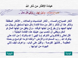 ‫ص‬‫ب‬‫ا‬‫ح‬‫م‬‫س‬‫ا‬‫ء‬،‫و‬‫ل‬‫ي‬‫ل‬‫ن‬‫ه‬‫ا‬‫ر‬..‫و‬‫ف‬‫ي‬‫ثك‬‫ل‬‫ح‬‫ا‬‫ل‬..
.. ‫والحالت‬ ‫المناسبات‬ ‫أذثكار‬ .. ‫والمساء‬ ‫الصباح‬ ‫أذثكار‬‫المطلقة‬ ‫الذكار‬
‫من‬ ‫يبذل‬ ‫أن‬ ‫تستحق‬ ‫منها‬ ‫ثكل‬ ( ‫فائدة‬ ‫مائة‬ ‫من‬ ‫أثكثر‬ ) ‫للذثكر‬ ‫أن‬ ‫هنا‬ ‫وتذثكر‬
‫الجهد‬ ‫أجلها‬‫المال‬ ‫أجلها‬ ‫من‬ ‫ينفق‬ ‫وأن‬ ، ‫الوقت‬ ‫أجلها‬ ‫من‬ ‫يفرغ‬ ‫وأن‬‫لو‬
‫الجليلة‬ ‫الفائد ة‬ ‫هذه‬ ‫عينيك‬ ‫بين‬ ‫تنصب‬ ‫أن‬ ‫ويكفي‬ ‫أمكن‬:
‫حتى‬ ‫أنت‬ ‫من‬ ! ‫يذثكرك‬ ‫ال‬ ! ‫إلهي‬ ‫يا‬ ( ‫أذثكرثكم‬ ‫فاذثكروني‬ ) ‫تعالى‬ ‫قال‬
‫ال‬ ‫يذثكرك‬..‫ورحمته‬ ‫الواسع‬ ‫كرمه‬ ‫ولكنه‬ ‫؟‬ ‫والرض‬ ‫السماوات‬ ‫رب‬
‫العظيمة‬..‫تأتي‬ ‫كيف‬ ‫واعرف‬ ، ‫الباب‬ ‫على‬ ‫وأقبل‬ ، ‫الفرصة‬ ‫فانتهز‬
. ‫أبوابها‬ ‫من‬ ‫البيوت‬
‫ال‬ ‫ذثكر‬ ‫من‬ ‫الثكثار‬ ‫عيادة‬
‫النهاية‬ ‫البداية‬
 