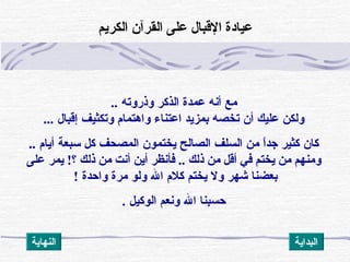 ‫وذروته‬ ‫الذكر‬ ‫عمد ة‬ ‫أنه‬ ‫مع‬..
‫إقبال‬ ‫وتكثيف‬ ‫واهتمام‬ ‫اعتناء‬ ‫بمزيد‬ ‫تخصه‬ ‫أن‬ ‫عليك‬ ‫ولكن‬...
‫أيام‬ ‫سبعة‬ ‫كل‬ ‫المصحف‬ ‫يختمون‬ ‫الصالح‬ ‫السلف‬ ‫من‬ ‫ا‬ً ‫جد‬ ‫كثير‬ ‫كان‬..
‫؟‬ ‫ذلك‬ ‫من‬ ‫أنت‬ ‫أين‬ ‫فأنظر‬ .. ‫ذلك‬ ‫من‬ ‫أقل‬ ‫في‬ ‫يختم‬ ‫من‬ ‫ومنهم‬!‫على‬ ‫يمر‬
‫واحد ة‬ ‫مر ة‬ ‫ولو‬ ‫ال‬ ‫كلم‬ ‫يختم‬ ‫ول‬ ‫شهر‬ ‫بعضنا‬!
‫الوكيل‬ ‫ونعم‬ ‫ال‬ ‫حسبنا‬.
‫الكريم‬ ‫القرآن‬ ‫على‬ ‫القبال‬ ‫عيادة‬
‫النهاية‬ ‫البداية‬
 