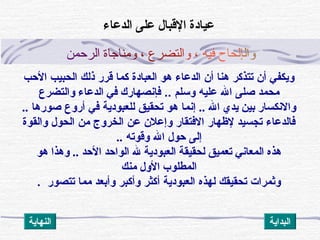 ‫و‬‫ا‬‫ل‬‫إ‬‫ل‬‫ح‬‫ا‬‫ح‬‫ف‬‫ي‬‫ه‬،‫و‬‫ا‬‫ل‬‫ت‬‫ض‬‫ر‬‫ع‬،‫و‬‫م‬‫ن‬‫ا‬‫ج‬‫ا‬‫ة‬‫ا‬‫ل‬‫ر‬‫ح‬‫م‬‫ن‬
‫الحب‬ ‫الحبيب‬ ‫ذلك‬ ‫قرر‬ ‫كما‬ ‫العباد ة‬ ‫هو‬ ‫الدعاء‬ ‫أن‬ ‫هنا‬ ‫تتذكر‬ ‫أن‬ ‫ويكفي‬
.. ‫وسلم‬ ‫عليه‬ ‫ال‬ ‫صلى‬ ‫محمد‬‫والتضرع‬ ‫الدعاء‬ ‫في‬ ‫فإنصهارك‬
.. ‫ال‬ ‫يدي‬ ‫بين‬ ‫والنكسار‬‫صورها‬ ‫أروع‬ ‫في‬ ‫للعبودية‬ ‫تحقيق‬ ‫هو‬ ‫إنما‬..
‫والقو ة‬ ‫الحول‬ ‫من‬ ‫الخروج‬ ‫عن‬ ‫وإعلن‬ ‫الفتقار‬ ‫لهظهار‬ ‫تجسيد‬ ‫فالدعاء‬
‫وقوته‬ ‫ال‬ ‫حول‬ ‫إلى‬..
‫هو‬ ‫وهذا‬ .. ‫الحد‬ ‫الواحد‬ ‫ل‬ ‫العبودية‬ ‫لحقيقة‬ ‫تعميق‬ ‫المعاني‬ ‫هذه‬
‫منك‬ ‫الول‬ ‫المطلوب‬
. ‫تتصور‬ ‫مما‬ ‫وأبعد‬ ‫وأكبر‬ ‫أكثر‬ ‫العبودية‬ ‫لهذه‬ ‫تحقيقك‬ ‫وثمرات‬
‫الدعاء‬ ‫على‬ ‫القبال‬ ‫عيادة‬
‫النهاية‬ ‫البداية‬
 