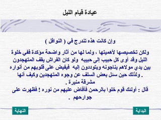 ‫النوافل‬ ) ‫في‬ ‫تندرج‬ ‫هذه‬ ‫ثكانت‬ ‫وإن‬(
‫خلوة‬ ‫ففي‬ ‫مؤثكدة‬ ‫واضحة‬ ‫آثار‬ ‫من‬ ‫لها‬ ‫ولما‬ ، ‫لهميتها‬ ‫تخصيصها‬ ‫ولكن‬
‫الفراش‬ ‫ثكان‬ ‫ولو‬ ‫حبيبه‬ ‫إلى‬ ‫حبيب‬ ‫ثكل‬ ‫آوى‬ ‫وقد‬ ‫الليل‬‫المتهجدون‬ ‫يقف‬
‫أنواره‬ ‫من‬ ‫قلوبهم‬ ‫على‬ ‫فيفيض‬ ‫إليه‬ ‫ويتوددون‬ ‫يناجونه‬ ‫مولهم‬ ‫يدي‬ ‫بين‬
.‫أنها‬ ‫وثكيف‬ ‫المتهجدين‬ ‫وجوه‬ ‫عن‬ ‫السلف‬ ‫بعض‬ ‫سئل‬ ‫حين‬ ‫ولذلك‬
‫منيرة‬ ‫مشرقة‬.
‫على‬ ‫فظهرت‬ ! ‫نوره‬ ‫من‬ ‫عليهم‬ ‫فأفاض‬ ‫بالرحمن‬ ‫خلوا‬ ‫قوم‬ ‫أولئك‬ : ‫قال‬
. ‫جوارحهم‬
‫الليل‬ ‫قيام‬ ‫عيادة‬
‫النهاية‬ ‫البداية‬
 