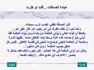 ‫سبحانه‬ ‫الرب‬ ‫غضب‬ ‫تطفئ‬ ‫الصدقة‬ ‫فإن‬.
‫ال‬ ‫خلق‬ ‫أكثر‬ ‫عن‬ ‫يغيب‬ ‫أمر‬ ‫إلى‬ ‫نظرك‬ ‫نلفت‬ ‫أن‬ ‫نحب‬ ‫وهنا‬..
‫د‬ْ ‫أ‬ ‫ق‬َ‫ْد‬‫ف‬َ‫ْد‬ ‫ة‬َ‫ْد‬ ‫م‬َ‫ْد‬ ‫ك‬ْ ‫أ‬ ‫ح‬ِ‫ْك‬ ‫ل‬ْ ‫أ‬‫ا‬ ‫ت‬َ‫ْد‬ ‫ؤ‬ْ ‫أ‬ ‫ي‬ُ‫ؤ‬ ‫ن‬ْ ‫أ‬ ‫م‬َ‫ْد‬ ‫و‬َ‫ْد‬ ‫ء‬ُ‫ؤ‬ ‫شا‬َ‫ْد‬ ‫ي‬َ‫ْد‬ ‫ن‬ْ ‫أ‬ ‫م‬َ‫ْد‬ ‫ة‬َ‫ْد‬ ‫م‬َ‫ْد‬ ‫ك‬ْ ‫أ‬ ‫ح‬ِ‫ْك‬ ‫ل‬ْ ‫أ‬‫ا‬ ‫ت ي‬ِ‫ْك‬‫ؤ‬ْ ‫أ‬ ‫ي‬ُ‫ؤ‬ ) ‫تعالى‬ ‫قوله‬ ‫أن‬ ‫يلظحظ‬
‫ا‬ً(‫ير‬ْ ‫أ‬‫خ‬َ‫ْد‬ ‫ ي‬َ‫ْد‬ ‫ت‬ِ‫ْك‬‫أو‬ُ‫ؤ‬(‫ا‬ً(‫تمام‬ ‫النفاق‬ ‫آيات‬ ‫وسط‬ ‫الية‬ ‫هذه‬ ‫جاءت‬.‫إشارة‬ ‫ففيها‬
‫النفاق‬ ‫قضية‬ ‫ف ي‬ ‫تتجلى‬ ‫ما‬ ‫أوضح‬ ‫تتجلى‬ ‫الحكمة‬ ‫أن‬ ‫واضحة‬.‫كل‬ ‫فليس‬
‫ا‬ً(‫مأجور‬ ‫كان‬ ‫وإن‬ ! ‫الحكمة‬ ‫يصيب‬ ‫منفق‬.
‫ل‬ ‫بشكل‬ ‫تتضاعف‬ ‫أجوره‬ ‫فإن‬ . ‫الجانب‬ ‫هذا‬ ‫ف ي‬ ‫الحكمة‬ ‫أوت ي‬ ‫من‬ ‫ولكن‬
‫يتصور‬!. ‫تضعه‬ ‫وكيف‬ !.. ‫مالك‬ ‫تضع‬ ‫أين‬ ‫فاعرف‬
‫كثرت‬ ‫أو‬ ‫قلت‬ .. ‫الصدقات‬ ‫عيادة‬
‫النهاية‬ ‫البداية‬
 