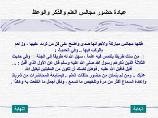 ‫مباركة‬ ‫مجالس‬ ‫فإنها‬‫وزاظحم‬ ، ‫عليها‬ ‫تردد‬ ‫من‬ ‫كل‬ ‫على‬ ‫واضح‬ ‫صدى‬ ‫ولجوائها‬
‫فيها‬ ‫بالركب‬..‫الحديث‬ ‫وف ي‬:
‫الجنة‬ ‫إلى‬ ‫ا‬ً(‫طريق‬ ‫له‬ ‫ال‬ ‫سهل‬ ، ‫ا‬ً(‫علم‬ ‫فيه‬ ‫يلتمس‬ ‫طريقا‬ ‫سلك‬ ‫من‬‫ظحديث‬ ‫وف ي‬
... : ‫أقبل‬ ‫الذي‬ ‫الول‬ ‫عن‬ ‫قال‬ ‫وسلم‬ ‫عليه‬ ‫ال‬ ‫صلى‬ ‫ال‬ ‫رسول‬ ‫ذكرهم‬ ‫الذين‬ ‫الثلةثة‬
‫ال‬ ‫ليقبل‬ ‫المقبلين‬ ‫من‬ ‫تكون‬ ‫أن‬ ‫نفسك‬ ‫فوطن‬ . ‫عليه‬ ‫ال‬ ‫فاقبل‬ ‫أقبل‬
‫عليك‬..‫شريط‬ ‫من‬ ‫المحاضرات‬ ‫فبمتابعة‬ .. ‫العلم‬ ‫ظحلقات‬ ‫ظحضور‬ ‫من‬ ‫يتمكن‬ ‫لم‬ ‫ومن‬
. ‫وهكذا‬ ‫به‬ ‫انتفعت‬ ‫ما‬ ‫أجمل‬ ‫ونقل‬ ، ‫تسمع‬ ‫ما‬ ‫وتلخيص‬ ‫مرة‬ ‫من‬ ‫أكثر‬ ‫السماع‬ ‫وإعادة‬
‫والوعظ‬ ‫والذكر‬ ‫العلم‬ ‫مجالس‬ ‫ظحضور‬ ‫عيادة‬
‫النهاية‬ ‫البداية‬
 