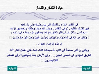 ‫تعيد‬ ‫بأن‬ ‫أولى‬ ‫جنبيك‬ ‫بين‬ ‫الت ي‬ ‫نفسك‬ .. ‫ابتداء‬ ‫النفس‬ ‫ف ي‬
‫وتقلبه‬ ‫نظرك‬ ‫فيها‬.‫هو‬ ‫إل‬ ‫يحصيها‬ ‫ل‬ ‫وهناك‬ ‫هاهنا‬ ‫ال‬ ‫وآيات‬ .. ‫الفاق‬ ‫ف ي‬ ‫ةثم‬
‫سبحانه‬..‫كتابه‬ ‫ف ي‬ ‫سبحانه‬ ‫ال‬ ‫وصفهم‬ ‫كما‬ ‫هم‬ ‫الخلق‬ ‫أكثر‬ ‫أن‬ ‫وللسف‬:
‫ن‬َ‫ْد‬ ‫ضو‬ُ‫ؤ‬ ‫ر‬ِ‫ْك‬ ‫ع‬ْ ‫أ‬ ‫م‬ُ‫ؤ‬ ‫ها‬َ‫ْد‬ ‫ن‬ْ ‫أ‬‫ع‬َ‫ْد‬ ‫م‬ْ ‫أ‬ ‫ه‬ُ‫ؤ‬ ‫و‬َ‫ْد‬ ‫ها‬َ‫ْد‬ ‫ي‬ْ ‫أ‬‫ل‬َ‫ْد‬‫ع‬َ‫ْد‬ ‫ن‬َ‫ْد‬ ‫رو‬ُّ‫و‬ ‫م‬ُ‫ؤ‬ ‫ي‬َ‫ْد‬ ‫ض‬ِ‫ْك‬ ‫ر‬ْ ‫أ‬ ‫وال‬َ‫ْد‬ ‫ت‬ِ‫ْك‬ ‫وا‬َ‫ْد‬ ‫ما‬َ‫ْد‬ ‫س‬َّ ‫ال‬ ‫ف ي‬ِ‫ْك‬ ‫ة‬ٍ ‫ف‬ ‫ي‬َ‫ْد‬‫آ‬ ‫ن‬ْ ‫أ‬ ‫م‬ِ‫ْك‬ ‫ن‬ْ ‫أ‬ ‫ي‬ِّ‫ن‬‫أ‬َ‫ْد‬‫ك‬َ‫ْد‬ ‫و‬َ‫ْد‬
‫راجعون‬ ‫إليه‬ ‫وإنا‬ ‫ل‬ ‫إنا‬.
‫الفكر‬ ‫إعمال‬ ‫على‬ ‫تحث‬ ‫كانت‬ ‫سبحانه‬ ‫ال‬ ‫كتاب‬ ‫ف ي‬ ‫مساظحة‬ ‫أكبر‬ ‫أن‬ ‫ويكف ي‬‫لنه‬
‫اليقين‬ ‫تحصيل‬ ‫إلى‬ ‫المؤدي‬ ‫الطريق‬..‫م‬ْ ‫أ‬ ‫ك‬ُ‫ؤ‬‫س‬ِ‫ْك‬ ‫ف‬ُ‫ؤ‬‫ن‬ْ ‫أ‬‫أ‬َ‫ْد‬ ‫ف ي‬ِ‫ْك‬‫و‬َ‫ْد‬ * ‫ن‬َ‫ْد‬ ‫ني‬ِ‫ْك‬‫ق‬ِ‫ْك‬‫مو‬ُ‫ؤ‬ ‫ل‬ْ ‫أ‬‫ل‬ِ‫ْك‬ ‫ت‬ٌ  ‫يا‬َ‫ْد‬‫آ‬ ‫ض‬ِ‫ْك‬ ‫ر‬ْ ‫أ‬ ‫ل‬ْ ‫أ‬َ‫ْد‬ ‫ا‬ ‫ف ي‬ِ‫ْك‬‫و‬َ‫ْد‬
‫ن‬َ‫ْد‬ ‫رو‬ُ‫ؤ‬ ‫ص‬ِ‫ْك‬ ‫ب‬ْ ‫أ‬‫ت‬ُ‫ؤ‬ ‫فل‬َ‫ْد‬‫أ‬َ‫ْد‬
‫والتأمل‬ ‫التفكر‬ ‫عيادة‬
‫النهاية‬ ‫البداية‬
 