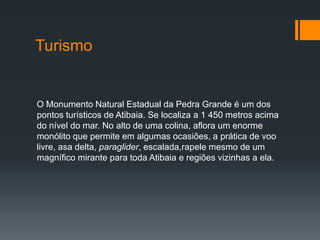Turismo

O Monumento Natural Estadual da Pedra Grande é um dos
pontos turísticos de Atibaia. Se localiza a 1 450 metros acima
do nível do mar. No alto de uma colina, aflora um enorme
monólito que permite em algumas ocasiões, a prática de voo
livre, asa delta, paraglider, escalada,rapele mesmo de um
magnífico mirante para toda Atibaia e regiões vizinhas a ela.

 