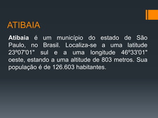ATIBAIA
Atibaia é um município do estado de São
Paulo, no Brasil. Localiza-se a uma latitude
23º07'01" sul e a uma longitude 46º33'01"
oeste, estando a uma altitude de 803 metros. Sua
população é de 126.603 habitantes.

 