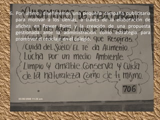 6. Por ultimo, diseñaremos una pequeña campaña publicitaria para motivar a los demás, a través de la elaboración de afiches en Power Point y la creación de una propuesta gestionada ante la administración como estrategia para promover el reciclaje en el colegio. 
