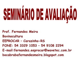 SEMINÁRIO DE AVALIAÇÃO Prof. Fernandes Meira Bovinocultura EEPROCAR – Carazinho-RS FONE: 54 3329 1053 – 54 9108 2294 E-mail:fernandes.eeprocar@wavetec.com.br  bocabrabafernandesmeira.blogspot.com 