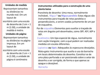Unidades de medida           Instrumentos utilizados para a construção de uma
Representam tamanhos           planta baixa
    ou distâncias no           Prancheta de desenho: Uma mesa, normalmente
    mundo real. Em um          inclinável, Régua T ou Régua paralela: Estas réguas são
    layout de                  instrumentos para traçado de retas paralelas e
escritório com uma escala      perpendiculares, a serem usadas juntamente de um par
    de desenho de 2 cm = 1     de esquadros.
    m (1:50), a unidade de    Par de esquadro: Elementos para auxiliar o traçado de
    medida é metro.            retas em ângulos pré-desenhados, como 30º, 45º, 60º e
   Unidades de página          90º.
Representam tamanhos          Escalímetro: Um tipo especial de régua, normalmente
    ou distâncias na página    com seção triangular, com a qual podem ser realizadas
    impressa. Em um            medidas em escalas diferentes.
    layout de                  Lapiseiras ou lápis: Adequados às espessuras desejadas.
escritório com uma escala      Mata-gato: Instrumento que auxilia o uso da borracha
    de desenho de 2 cm = 1     em locais determinados do desenho. Constitui-se de
    m (1:50), a unidade de     uma placa perfurada a ser posicionada sobre o setor do
    página é centímetro        desenho a ser corrigido, de forma a que apenas se
                               apague o desejável.
                                Borracha
 