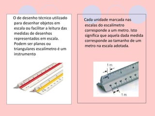 O de desenho técnico utilizado      Cada unidade marcada nas
para desenhar objetos em            escalas do escalímetro
escala ou facilitar a leitura das   corresponde a um metro. Isto
medidas de desenhos                 significa que aquela dada medida
representados em escala.            corresponde ao tamanho de um
Podem ser planos ou                 metro na escala adotada.
triangulares escalímetro é um
instrumento
 