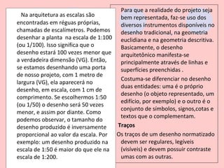 Para que a realidade do projeto seja
  Na arquitetura as escalas são       bem representada, faz-se uso dos
encontradas em réguas próprias,       diversos instrumentos disponíveis no
chamadas de escalímetros. Podemos     desenho tradicional, na geometria
desenhar a planta na escala de 1:100 euclidiana e na geometria descritiva.
(ou 1/100). Isso significa que o      Basicamente, o desenho
desenho estará 100 vezes menor que    arquitetônico manifesta-se
a verdadeira dimensão (VG). Então,    principalmente através de linhas e
se estamos desenhando uma porta       superfícies preenchidas .
de nosso projeto, com 1 metro de
                                      Costuma-se diferenciar no desenho
largura (VG), ela aparecerá no
                                      duas entidades: uma é o próprio
desenho, em escala, com 1 cm de
                                      desenho (o objeto representado, um
comprimento. Se escolhermos 1:50
                                      edifício, por exemplo) e o outro é o
(ou 1/50) o desenho será 50 vezes
                                      conjunto de símbolos, signos,cotas e
menor, e assim por diante. Como
                                      textos que o complementam.
podemos observar, o tamanho do
desenho produzido é inversamente     Traços
proporcional ao valor da escala. Por Os traços de um desenho normatizado
exemplo: um desenho produzido na      devem ser regulares, legíveis
escala de 1:50 é maior do que ele na  (visíveis) e devem possuir contraste
escala de 1:200.                      umas com as outras.
 