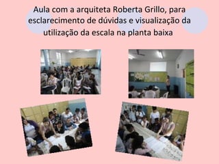 Aula com a arquiteta Roberta Grillo, para
esclarecimento de dúvidas e visualização da
    utilização da escala na planta baixa
 