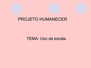 PROJETO HUMANECER



  TEMA: Uso da escala
 