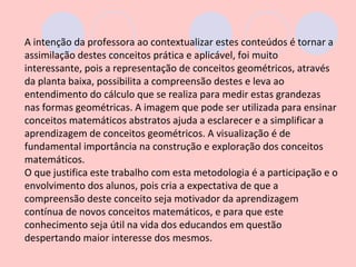 A intenção da professora ao contextualizar estes conteúdos é tornar a
assimilação destes conceitos prática e aplicável, foi muito
interessante, pois a representação de conceitos geométricos, através
da planta baixa, possibilita a compreensão destes e leva ao
entendimento do cálculo que se realiza para medir estas grandezas
nas formas geométricas. A imagem que pode ser utilizada para ensinar
conceitos matemáticos abstratos ajuda a esclarecer e a simplificar a
aprendizagem de conceitos geométricos. A visualização é de
fundamental importância na construção e exploração dos conceitos
matemáticos.
O que justifica este trabalho com esta metodologia é a participação e o
envolvimento dos alunos, pois cria a expectativa de que a
compreensão deste conceito seja motivador da aprendizagem
contínua de novos conceitos matemáticos, e para que este
conhecimento seja útil na vida dos educandos em questão
despertando maior interesse dos mesmos.
 