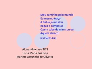 Meu caminho pelo mundo
                  Eu mesmo traço
                  A Bahia já me deu
                  Régua e compasso
                  Quem sabe de mim sou eu
                  Aquele abraço!
                  (Gilberto Gil)


    Alunas do curso TICS
    Lúcia Maria dos Reis
Marlete Assunção de Oliveira
 