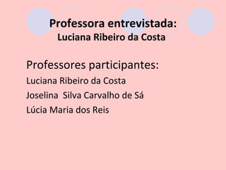 Professora entrevistada:
       Luciana Ribeiro da Costa

Professores participantes:
Luciana Ribeiro da Costa
Joselina Silva Carvalho de Sá
Lúcia Maria dos Reis
 