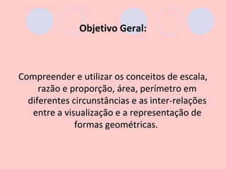 Objetivo Geral:



Compreender e utilizar os conceitos de escala,
     razão e proporção, área, perímetro em
  diferentes circunstâncias e as inter-relações
   entre a visualização e a representação de
              formas geométricas.
 