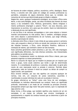 de factores de ordem religiosa, política, económica, enfim, ideológica. Dessa
forma, o conceito tem sido usado em códigos de conduta profissional ou
partidária, compostos de alguns elementos éticos que, na verdade, são
conjuntos de normas que determinado grupo se dispõe a adoptar.
Negam-lhe, assim, qualquer fundamento ontológico. Ao se tratar a Ética como
Moral, e essa como Religião, perde, aos olhos incrédulos dos homens da nossa
época, o seu verdadeiro valor. Políticos, governantes, líderes religiosos e
mesmo professores empregam a palavra “ética”, nos seus discursos, para
impressionar os ouvintes, tal o peso que ela contém. Usam-na indevidamente
e deslocada do seu real significado.
A raiz da Ética é de natureza antropológica e tem como objecto o homem
inserido concretamente na vida prática. Mas é, também, ontológica porque
tem como objecto o posicionamento do ser humano, que exige reflexão,
escolha e apreciação de valores.
A distinção entre Ética e Moral é mais nítida do que possa parecer à primeira
vista, pois enquanto a Moral se limita ao estudo dos costumes e da variante
das relações humanas, a Ética, como disciplina filosófica, dedica-se à
revelação de valores, que norteiam o dever-ser dos humanos.
Esses conceitos geralmente andam próximos e, por isso, têm sido empregues
com significados diferentes, nos mais diversos contextos, mas interpretados
pelo público no sentido comum.
Portanto, é fundamental insistir na distinção entre Ética e Moral, para que
possamos organizar os nossos pensamentos.
Moral é o conjunto de regras que se impõem às pessoas por um impulso que
move o grupo, numa acção colectiva que tende a agir de determinada
maneira. É a consolidação de práticas e costumes, observadas no geral pelo
receio de uma reprovação social (a pressão é externa). Partindo desse
pressuposto, todo ser humano é moral ao cumprir ou deixar de cumprir as
regras sociais, sem questionar.
Ética envolve reflexão, por isso não significa um conjunto qualquer de
normas, mas sim, um conjunto de juízos valorativos, assumidos e
manifestados na acção individual de cada um (a pressão é interna).
Os gregos referiam-se ao “ethos” como uma força de raiz ontológica,
manifestada no indivíduo determinando sua conduta. Havia um significado
profundo, relacionado a um modo de ser remetido ao princípio universal,
pressupondo sempre que algo maior fala pelo humano, que é a expressão de
algo anterior a ele.
Dessa forma, a Ética grega, que também significa uma maneira de ser em
sociedade, é um campo de reflexão que envolve investigação e
questionamento a respeito da conduta humana que se determina a partir de
princípios imutáveis.
 