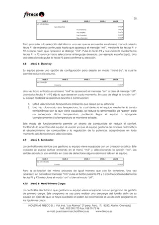 20
INDUSTRIAS FIRECO SL | Pol. Ind. “Los Álamos” 2ª perp. Parc. 17; 18230; Atarfe (Granada)
Telf.: 902 090 770 Fax: 958 79 72 96
e-mail: puestasenmarcha@fireco.es www.fireco.es
Para proceder a la selección del idioma, una vez que se encuentre en el menú manual pulse la
tecla P1 de manera continuada hasta que aparezca el mensaje “m1”, mediante las teclas P1 y
P2 avance hasta que aparezca el diálogo “m3”. Pulse la tecla P3 y nuevamente mediante las
teclas P1 y P2 avance hasta seleccionar el lenguaje deseado, por ejemplo español (spa). Una
vez seleccionado pulse la tecla P3 para confirmar su elección.
4.8 Menú 4- Stand-by:
Su equipo posee una opción de configuración para dejarlo en modo “stand-by”, la cual le
permite reducir el consumo.
Una vez haya entrado en el menú “m4” le aparecerá el mensaje “on” o bien el mensaje “off”.
Usando las teclas P1 y P2 elija la que desee en cada momento. En caso de elegir la función “on”
su equipo realizará la operativa descrita a continuación:
1. Usted selecciona la temperatura ambiente que desea en su estancia
2. Una vez alcanzada esa temperatura, la cual detecta el equipo mediante la sonda
termométrica con la que viene equipado, se reduce la alimentación de “pellet” para
no sobrepasar dicha temperatura, pudiendo llegar el equipo a apagarse
completamente si la temperatura se mantiene estable.
Este modo de funcionamiento permite un ahorro de combustible sin reducir el confort,
facilitando la operativa del equipo al usuario ya que el equipo gestiona de manera automática
el abastecimiento de combustible y la regulación de la potencia, adaptándolo en todo
momento a la temperatura seleccionada.
4.9 Menú 5- Zumbador:
La centralita electrónica que gestiona su equipo viene equipada con un avisador acústico. Este
avisador se puede activar entrando en el menú “m5” y seleccionando la opción “on”. Las
señales acústicas son emitidas en caso de detectarse alguna alarma o fallo en el equipo.
Para la activación del mismo proceda de igual manera que con los anteriores. Una vez
aparezca en pantalla el mensaje “m5” pulse el botón pulsante P3 y a continuación mediante las
teclas P1 y P2 seleccione el modo “on” o bien el modo “off”.
4.10 Menú 6- Menú Primera Carga:
La centralita electrónica que gestiona su equipo viene equipada con un programa de gestión
de primera carga. Este programa se usa para realizar una precarga del tornillo sinfín de su
equipo en caso de que se haya quedado sin pellet. Se recomienda el uso de este programa en
los siguientes casos:
NIVEL 1 NIVEL 2 NIVEL 3 NIVEL 4 VALOR
M3-SET LENGUA
Spa (Español) On/Off
Ita (Italiano) On/Off
Eng (Inglés) On/Off
Fre (Francés) On/Off
Deu (Alemán) On/Off
NIVEL 1 NIVEL 2 NIVEL 3 NIVEL 4 VALOR
M4-STAND BY
Stand By On/Off
NIVEL 1 NIVEL 2 NIVEL 3 NIVEL 4 VALOR
M5-SET SONIDO
Sonido On/Off
 