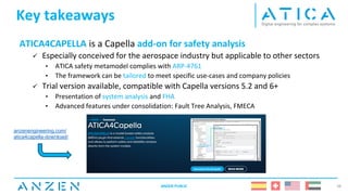 Key takeaways
ATICA4CAPELLA is a Capella add-on for safety analysis
✓ Especially conceived for the aerospace industry but applicable to other sectors
• ATICA safety metamodel complies with ARP-4761
• The framework can be tailored to meet specific use-cases and company policies
✓ Trial version available, compatible with Capella versions 5.2 and 6+
• Presentation of system analysis and FHA
• Advanced features under consolidation: Fault Tree Analysis, FMECA
ANZEN PUBLIC 38
anzenengineering.com/
atica4capella-download/
 