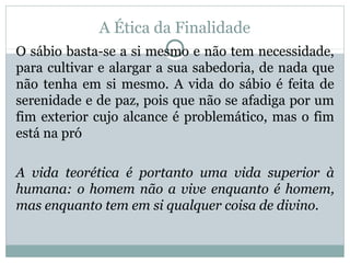 A Ética da Finalidade
O sábio basta-se a si mesmo e não tem necessidade,
para cultivar e alargar a sua sabedoria, de nada que
não tenha em si mesmo. A vida do sábio é feita de
serenidade e de paz, pois que não se afadiga por um
fim exterior cujo alcance é problemático, mas o fim
está na pró
A vida teorética é portanto uma vida superior à
humana: o homem não a vive enquanto é homem,
mas enquanto tem em si qualquer coisa de divino.
 