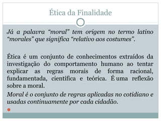 Ética da Finalidade
Já a palavra “moral” tem origem no termo latino
“morales” que significa “relativo aos costumes”.
Ética é um conjunto de conhecimentos extraídos da
investigação do comportamento humano ao tentar
explicar as regras morais de forma racional,
fundamentada, científica e teórica. É uma reflexão
sobre a moral.
Moral é o conjunto de regras aplicadas no cotidiano e
usadas continuamente por cada cidadão.

 
