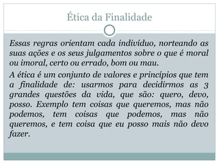Ética da Finalidade
Essas regras orientam cada indivíduo, norteando as
suas ações e os seus julgamentos sobre o que é moral
ou imoral, certo ou errado, bom ou mau.
A ética é um conjunto de valores e princípios que tem
a finalidade de: usarmos para decidirmos as 3
grandes questões da vida, que são: quero, devo,
posso. Exemplo tem coisas que queremos, mas não
podemos, tem coisas que podemos, mas não
queremos, e tem coisa que eu posso mais não devo
fazer.
 
