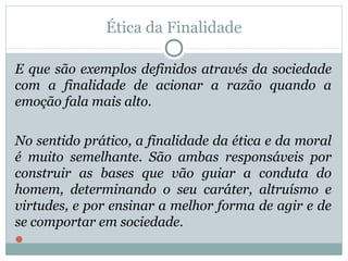 Ética da Finalidade
E que são exemplos definidos através da sociedade
com a finalidade de acionar a razão quando a
emoção fala mais alto.
No sentido prático, a finalidade da ética e da moral
é muito semelhante. São ambas responsáveis por
construir as bases que vão guiar a conduta do
homem, determinando o seu caráter, altruísmo e
virtudes, e por ensinar a melhor forma de agir e de
se comportar em sociedade.

 