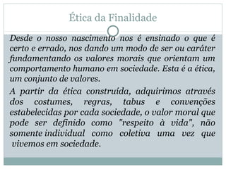 Ética da Finalidade
Desde o nosso nascimento nos é ensinado o que é
certo e errado, nos dando um modo de ser ou caráter
fundamentando os valores morais que orientam um
comportamento humano em sociedade. Esta é a ética,
um conjunto de valores.
A partir da ética construída, adquirimos através
dos costumes, regras, tabus e convenções
estabelecidas por cada sociedade, o valor moral que
pode ser definido como "respeito à vida", não
somente individual como coletiva uma vez que
vivemos em sociedade.
 