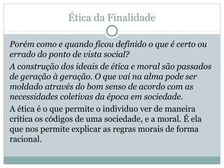 Ética da Finalidade
Porém como e quando ficou definido o que é certo ou
errado do ponto de vista social?
A construção dos ideais de ética e moral são passados
de geração à geração. O que vai na alma pode ser
moldado através do bom senso de acordo com as
necessidades coletivas da época em sociedade.
A ética é o que permite o individuo ver de maneira
crítica os códigos de uma sociedade, e a moral. É ela
que nos permite explicar as regras morais de forma
racional.
 