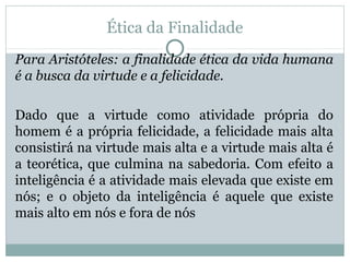 Ética da Finalidade
Para Aristóteles: a finalidade ética da vida humana
é a busca da virtude e a felicidade.
Dado que a virtude como atividade própria do
homem é a própria felicidade, a felicidade mais alta
consistirá na virtude mais alta e a virtude mais alta é
a teorética, que culmina na sabedoria. Com efeito a
inteligência é a atividade mais elevada que existe em
nós; e o objeto da inteligência é aquele que existe
mais alto em nós e fora de nós
 