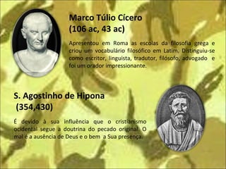 Marco Túlio Cícero  (106 ac, 43 ac) S. Agostinho de Hipona  (354,430) Apresentou em Roma as escolas da filosofia grega e criou um vocabulário filosófico em Latim. Distinguiu-se como escritor, linguista, tradutor, filósofo, advogado  e foi um orador impressionante. É devido à sua influência que o cristianismo ocidental segue a doutrina do pecado original. O mal é a ausência de Deus e o bem  a Sua presença. 