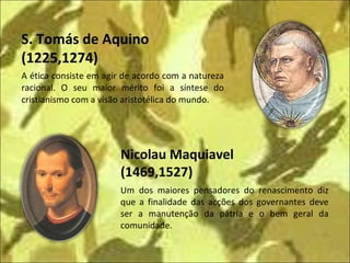 A ética consiste em agir de acordo com a natureza racional. O seu maior mérito foi a síntese do cristianismo com a visão aristotélica do mundo. Nicolau Maquiavel (1469,1527) S. Tomás de Aquino  (1225,1274) Um dos maiores pensadores do renascimento diz que a finalidade das acções dos governantes deve ser a manutenção da pátria e o bem geral da comunidade. 