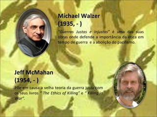 Põe em causa a velha teoria da guerra justa com os seus livros  “ The Ethics of Killing”  e  “ Killing in War”. Jeff McMahan (1954, - ) Michael Walzer  (1935, - ) “ Guerras Justas e Injustas”  é uma das suas obras onde defende a importância da ética em tempo de guerra  e a abolição do pacifismo. 