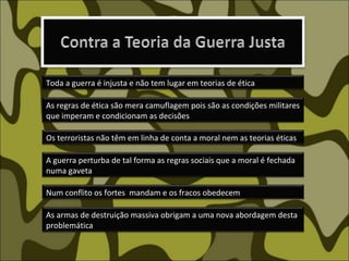 Os terroristas não têm em linha de conta a moral nem as teorias éticas As armas de destruição massiva obrigam a uma nova abordagem desta problemática A guerra perturba de tal forma as regras sociais que a moral é fechada  numa gaveta  Num conflito os fortes  mandam e os fracos obedecem As regras de ética são mera camuflagem pois são as condições militares que imperam e condicionam as decisões Toda a guerra é injusta e não tem lugar em teorias de ética 