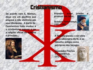 A filosofia passou a ser vista como adversária da fé, e os filósofos antigos como patriarcas dos hereges. Quintus Tertullianus, (160 ~ 200) Primeiro autor cristão a produzir em latim. De acordo com S. Mateus, Jesus era um pacifista que pregava a não violência aos seus discípulos.  A partir de  Constantino tudo mudou e o cristianismo passou a ser a religião oficial de estados e príncipes… Imperador Flavius Constantinus, (272 ~ 337) 
