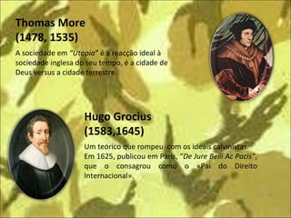 A sociedade em  “Utopia”  é a reacção ideal à  sociedade inglesa do seu tempo, é a cidade de Deus versus a cidade terrestre.  Um teórico que rompeu  com os ideais calvinistas. Em 1625, publicou em Paris, “ De Jure Belli Ac Pacis” , que o consagrou como o «Pai do Direito Internacional». Hugo Grocius  (1583,1645) Thomas More  (1478, 1535) 