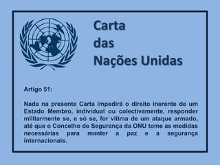 Carta
                      das
                      Nações Unidas
Artigo 51:

Nada na presente Carta impedirá o direito inerente de um
Estado Membro, individual ou colectivamente, responder
militarmente se, e só se, for vítima de um ataque armado,
até que o Concelho de Segurança da ONU tome as medidas
necessárias para manter a paz e a segurança
internacionais.
 