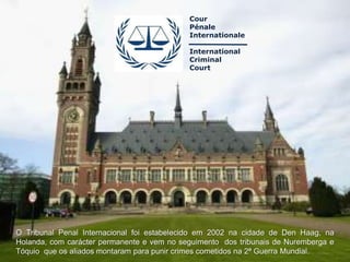 Cour
                                            Pénale
                                            Internationale

                                            International
                                            Criminal
                                            Court




O Tribunal Penal Internacional foi estabelecido em 2002 na cidade de Den Haag, na
Holanda, com carácter permanente e vem no seguimento dos tribunais de Nuremberga e
Tóquio que os aliados montaram para punir crimes cometidos na 2ª Guerra Mundial.
 