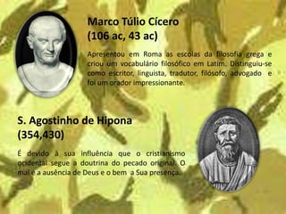 Marco Túlio Cícero
                   (106 ac, 43 ac)
                   Apresentou em Roma as escolas da filosofia grega e
                   criou um vocabulário filosófico em Latim. Distinguiu-se
                   como escritor, linguista, tradutor, filósofo, advogado e
                   foi um orador impressionante.



S. Agostinho de Hipona
(354,430)
É devido à sua influência que o cristianismo
ocidental segue a doutrina do pecado original. O
mal é a ausência de Deus e o bem a Sua presença.
 