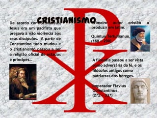 De acordo com S. Mateus,        Primeiro autor cristão           a
Jesus era um pacifista que      produzir em latim.
pregava a não violência aos
                                Quintus Tertullianus,
seus discípulos. A partir de
                                (160 ~ 200)
Constantino tudo mudou e
o cristianismo passou a ser
a religião oficial de estados
e príncipes…                    A filosofia passou a ser vista
                                como adversária da fé, e os
                                filósofos antigos como
                                patriarcas dos hereges.

                                Imperador Flavius
                                Constantinus,
                                (272 ~ 337)
 
