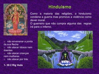 Como a maioria das religiões, o hinduísmo
                     condena a guerra mas promove a violência como
                     dever moral.
                     O guerreiro que não cumpra alguma das regras
                     irá para o inferno.




o não envenenar a ponta
da sua flecha
o não atacar idosos nem
doentes
o não atacar crianças
nem mulheres
o não atacar por trás

1- 39:2 Rig Veda
 