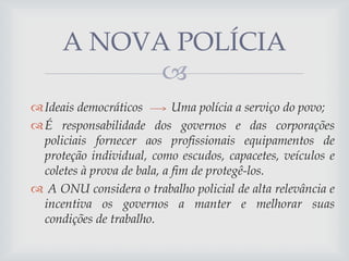 A NOVA POLÍCIA

 Ideais democráticos
Uma polícia a serviço do povo;
 É responsabilidade dos governos e das corporações
policiais fornecer aos profissionais equipamentos de
proteção individual, como escudos, capacetes, veículos e
coletes à prova de bala, a fim de protegê-los.
 A ONU considera o trabalho policial de alta relevância e
incentiva os governos a manter e melhorar suas
condições de trabalho.

 