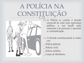 A POLÍCIA NA
CONSTITUIÇÃO
 A Polícia se comete a função


essencial de zelar pela segurança
pública, a sua tarefa mais
relevante é de prevenir e reprimir
a criminalização.

 A divisão constitucional se reduz
em:
_ Polícia federal;
_ Polícia civil;
_ Policia militar;
_ Corpo de Bombeiro.

 