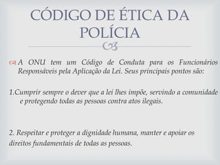 CÓDIGO DE ÉTICA DA
POLÍCIA



 A ONU tem um Código de Conduta para os Funcionários
Responsáveis pela Aplicação da Lei. Seus principais pontos são:
1.Cumprir sempre o dever que a lei lhes impõe, servindo a comunidade
e protegendo todas as pessoas contra atos ilegais.

2. Respeitar e proteger a dignidade humana, manter e apoiar os
direitos fundamentais de todas as pessoas.

 