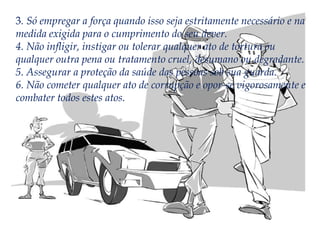 3. Só empregar a força quando isso seja estritamente necessário e na
medida exigida para o cumprimento do seu dever.
4. Não infligir, instigar ou tolerar qualquer ato de tortura ou
qualquer outra pena ou tratamento cruel, desumano ou degradante.
5. Assegurar a proteção da saúde das pessoas sob sua guarda.
6. Não cometer qualquer ato de corrupção e opor-se vigorosamente e
combater todos estes atos.

 